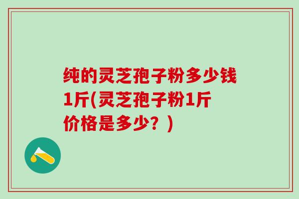 纯的灵芝孢子粉多少钱1斤(灵芝孢子粉1斤价格是多少？)