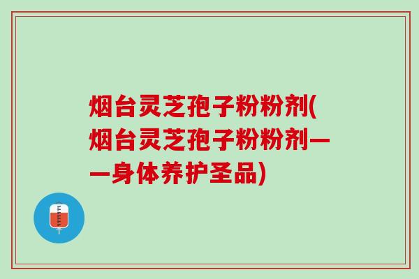烟台灵芝孢子粉粉剂(烟台灵芝孢子粉粉剂——身体养护圣品)