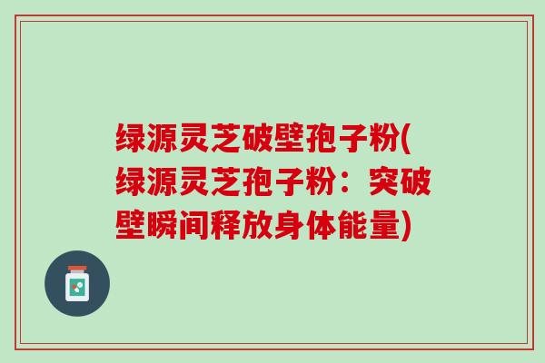 绿源灵芝破壁孢子粉(绿源灵芝孢子粉：突破壁瞬间释放身体能量)