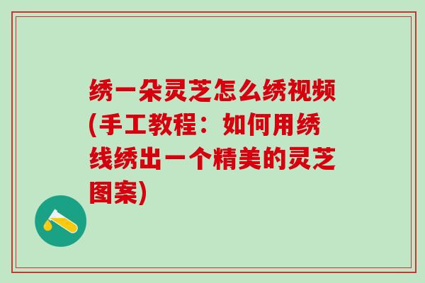 绣一朵灵芝怎么绣视频(手工教程：如何用绣线绣出一个精美的灵芝图案)
