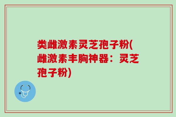 类雌激素灵芝孢子粉(雌激素丰胸神器：灵芝孢子粉)