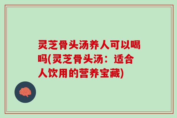 灵芝骨头汤养人可以喝吗(灵芝骨头汤：适合人饮用的营养宝藏)