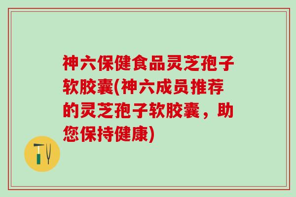 神六保健食品灵芝孢子软胶囊(神六成员推荐的灵芝孢子软胶囊，助您保持健康)