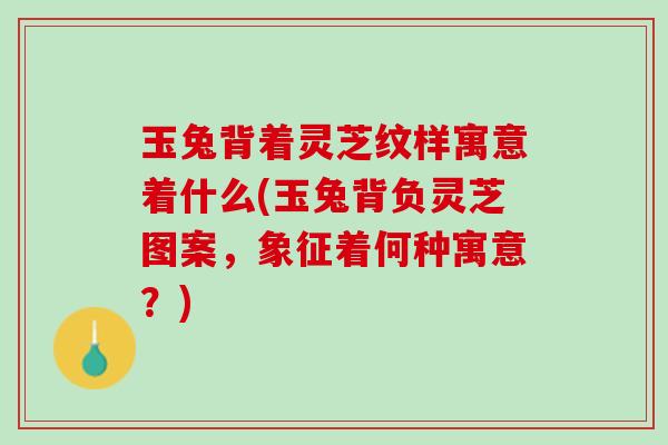 玉兔背着灵芝纹样寓意着什么(玉兔背负灵芝图案，象征着何种寓意？)