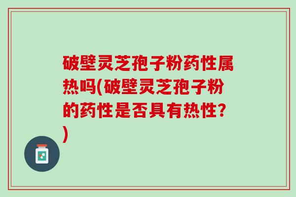 破壁灵芝孢子粉药性属热吗(破壁灵芝孢子粉的药性是否具有热性？)