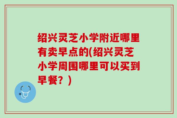 绍兴灵芝小学附近哪里有卖早点的(绍兴灵芝小学周围哪里可以买到早餐？)