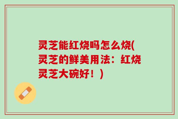 灵芝能红烧吗怎么烧(灵芝的鲜美用法：红烧灵芝大碗好！)