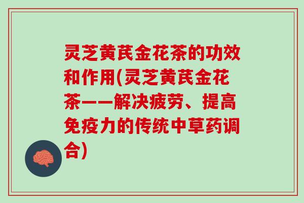 灵芝黄芪金花茶的功效和作用(灵芝黄芪金花茶——解决疲劳、提高免疫力的传统中草药调合)