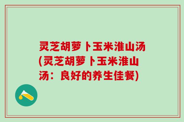 灵芝胡萝卜玉米淮山汤(灵芝胡萝卜玉米淮山汤：良好的养生佳餐)