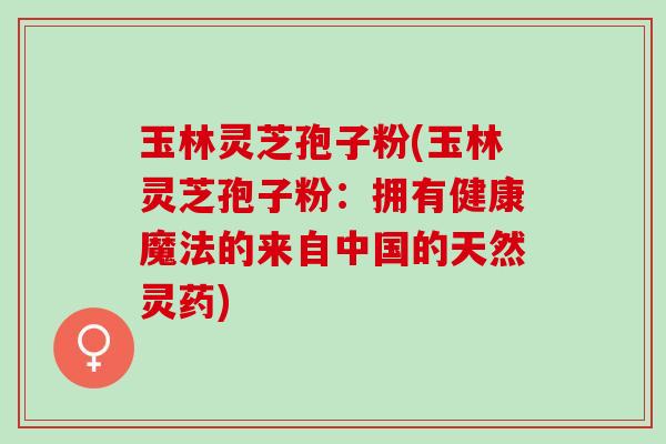 玉林灵芝孢子粉(玉林灵芝孢子粉：拥有健康魔法的来自中国的天然灵药)