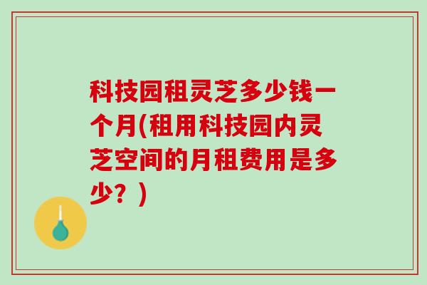 科技园租灵芝多少钱一个月(租用科技园内灵芝空间的月租费用是多少？)
