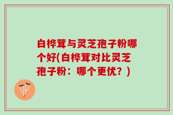 白桦茸与灵芝孢子粉哪个好(白桦茸对比灵芝孢子粉：哪个更优？)