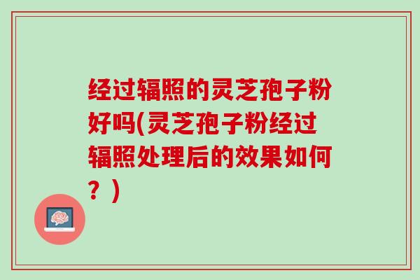 经过辐照的灵芝孢子粉好吗(灵芝孢子粉经过辐照处理后的效果如何？)