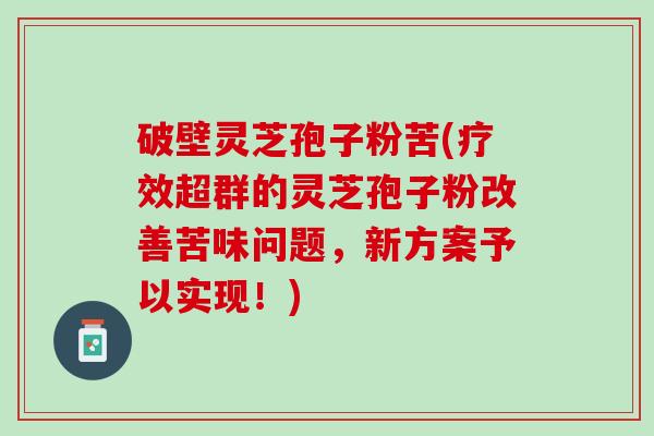 破壁灵芝孢子粉苦(疗效超群的灵芝孢子粉改善苦味问题，新方案予以实现！)