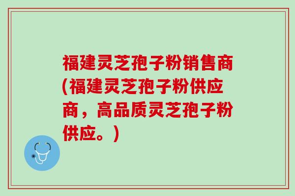 福建灵芝孢子粉销售商(福建灵芝孢子粉供应商，高品质灵芝孢子粉供应。)