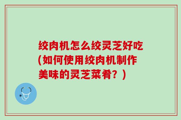 绞肉机怎么绞灵芝好吃(如何使用绞肉机制作美味的灵芝菜肴？)