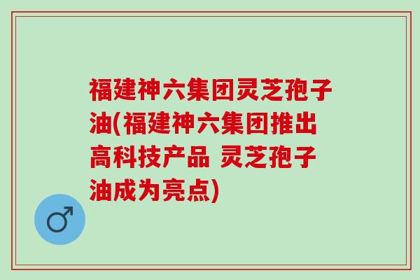 福建神六集团灵芝孢子油(福建神六集团推出高科技产品 灵芝孢子油成为亮点)