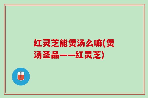 红灵芝能煲汤么嘛(煲汤圣品——红灵芝)