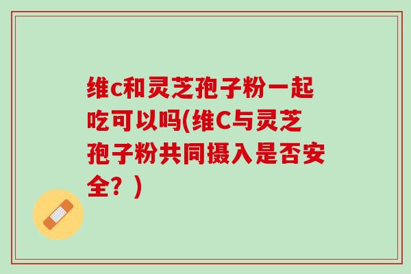 维c和灵芝孢子粉一起吃可以吗(维C与灵芝孢子粉共同摄入是否安全？)