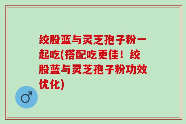 绞股蓝与灵芝孢子粉一起吃(搭配吃更佳!绞股蓝与灵芝孢子粉功效优化) 绞股蓝与灵芝孢子粉一起吃(搭配吃更佳!绞股蓝与灵芝孢子粉功效优化)
