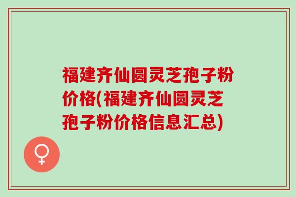 福建齐仙圆灵芝孢子粉价格(福建齐仙圆灵芝孢子粉价格信息汇总)