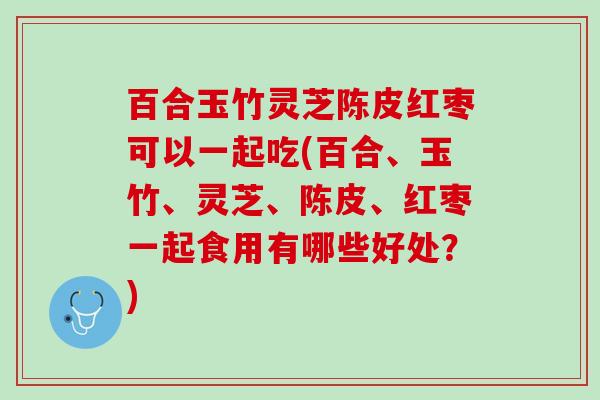 百合玉竹灵芝陈皮红枣可以一起吃(百合、玉竹、灵芝、陈皮、红枣一起食用有哪些好处？)
