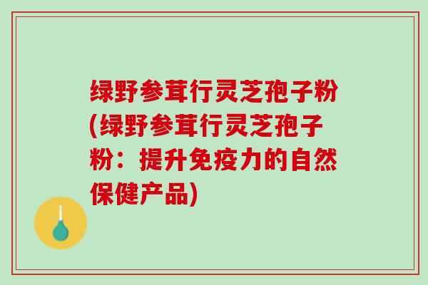 绿野参茸行灵芝孢子粉(绿野参茸行灵芝孢子粉：提升免疫力的自然保健产品)