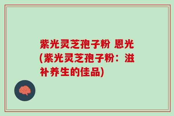 紫光灵芝孢子粉 恩光(紫光灵芝孢子粉：滋补养生的佳品)