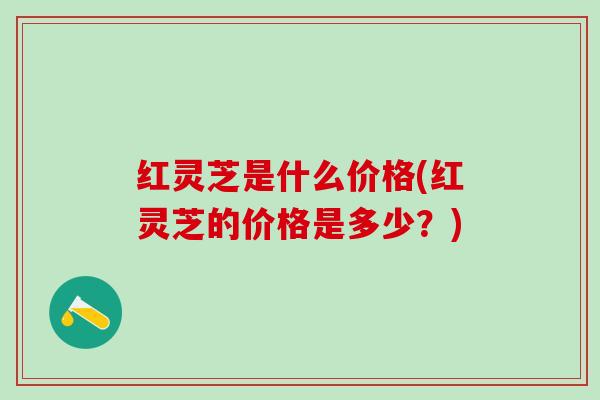 红灵芝是什么价格(红灵芝的价格是多少？)