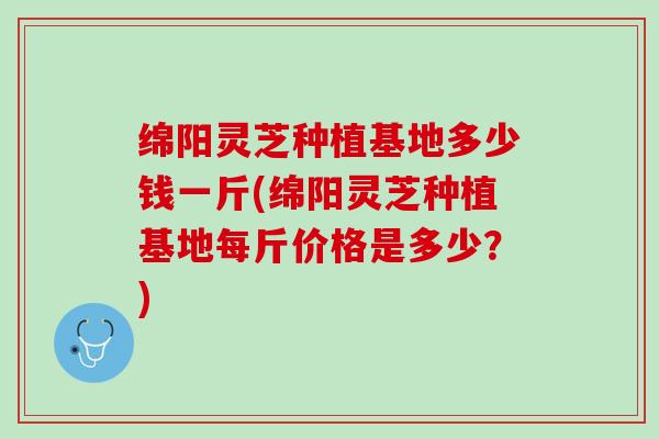 绵阳灵芝种植基地多少钱一斤(绵阳灵芝种植基地每斤价格是多少？)