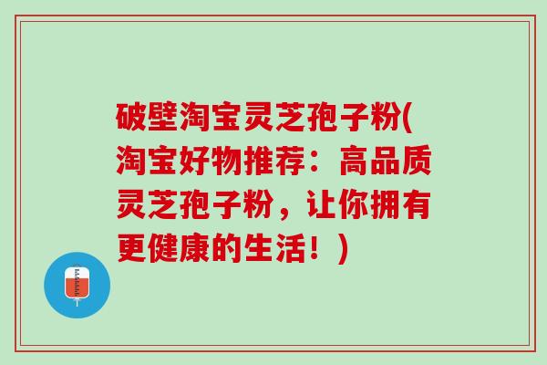 破壁淘宝灵芝孢子粉(淘宝好物推荐:高品质灵芝孢子粉,让你拥有更健康的生活!) 破壁淘宝灵芝孢子粉(淘宝好物推荐:高品质灵芝孢子粉,让你拥有更健康的生活!)