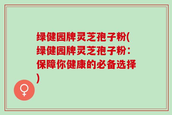 绿健园牌灵芝孢子粉(绿健园牌灵芝孢子粉：保障你健康的必备选择)