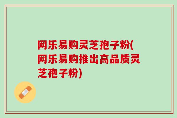 网乐易购灵芝孢子粉(网乐易购推出高品质灵芝孢子粉)