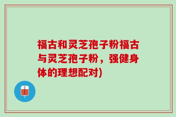 福古和灵芝孢子粉福古与灵芝孢子粉,强健身体的理想配对) 福古和灵芝孢子粉福古与灵芝孢子粉,强健身体的理想配对)