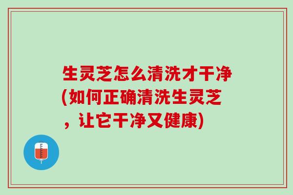 生灵芝怎么清洗才干净(如何正确清洗生灵芝,让它干净又健康) 生灵芝怎么清洗才干净(如何正确清洗生灵芝,让它干净又健康)