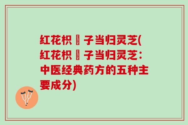 红花枳椇子当归灵芝(红花枳椇子当归灵芝：中医经典药方的五种主要成分)