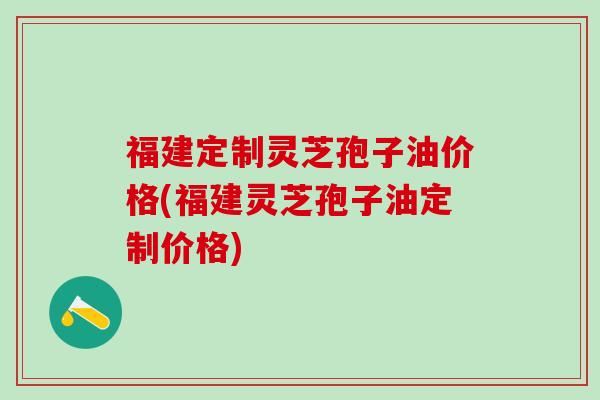 福建定制灵芝孢子油价格(福建灵芝孢子油定制价格)