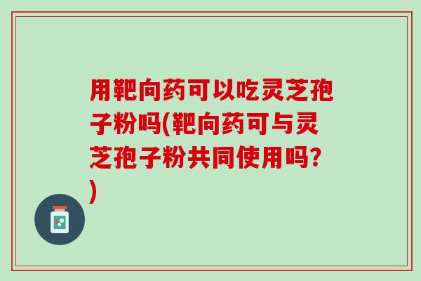 用靶向药可以吃灵芝孢子粉吗(靶向药可与灵芝孢子粉共同使用吗？)