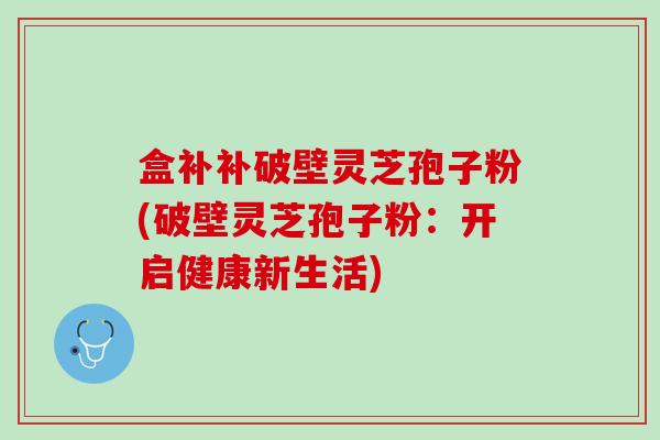 盒补补破壁灵芝孢子粉(破壁灵芝孢子粉：开启健康新生活)