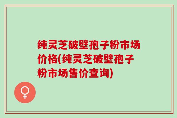 纯灵芝破壁孢子粉市场价格(纯灵芝破壁孢子粉市场售价查询)