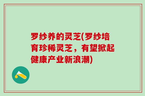 罗纱养的灵芝(罗纱培育珍稀灵芝,有望掀起健康产业新浪潮) 罗纱养的灵芝(罗纱培育珍稀灵芝,有望掀起健康产业新浪潮)