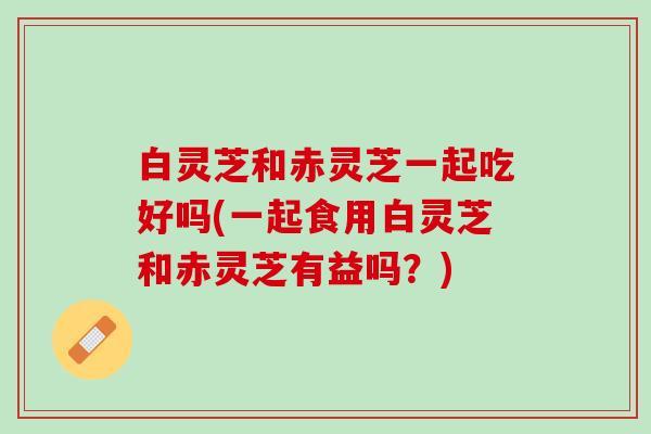 白灵芝和赤灵芝一起吃好吗(一起食用白灵芝和赤灵芝有益吗？)