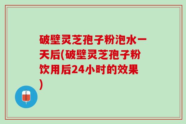破壁灵芝孢子粉泡水一天后(破壁灵芝孢子粉饮用后24小时的效果)