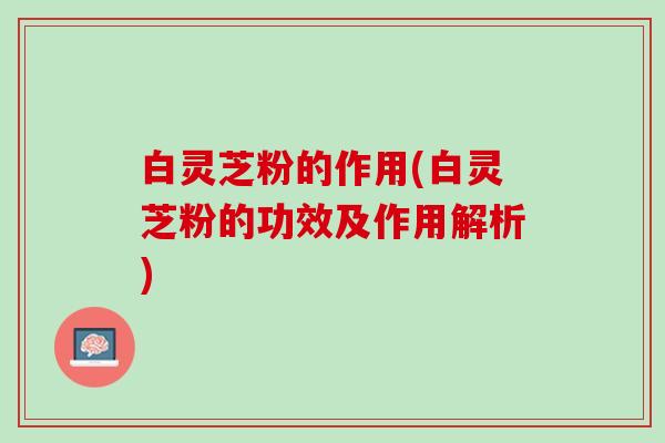 白灵芝粉的作用(白灵芝粉的功效及作用解析)