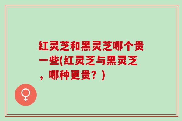 红灵芝和黑灵芝哪个贵一些(红灵芝与黑灵芝，哪种更贵？)