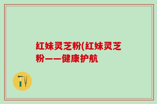 红妹灵芝粉(红妹灵芝粉——健康护航