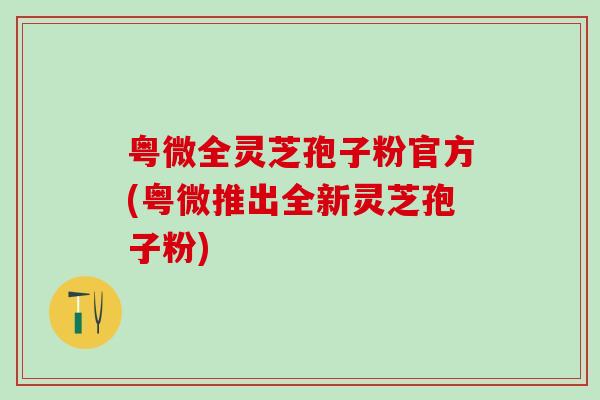 粤微全灵芝孢子粉官方(粤微推出全新灵芝孢子粉)