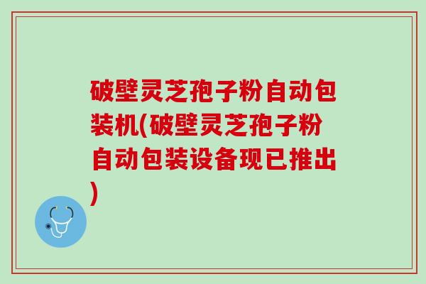 破壁灵芝孢子粉自动包装机(破壁灵芝孢子粉自动包装设备现已推出)