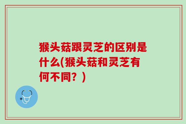 猴头菇跟灵芝的区别是什么(猴头菇和灵芝有何不同？)
