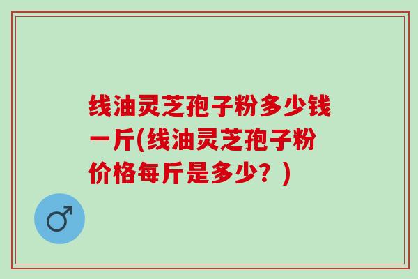 线油灵芝孢子粉多少钱一斤(线油灵芝孢子粉价格每斤是多少?) 线油灵芝孢子粉多少钱一斤(线油灵芝孢子粉价格每斤是多少?)